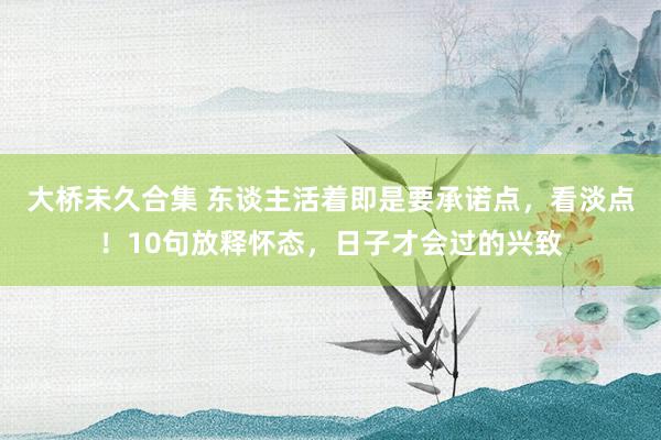 大桥未久合集 东谈主活着即是要承诺点，看淡点！10句放释怀态