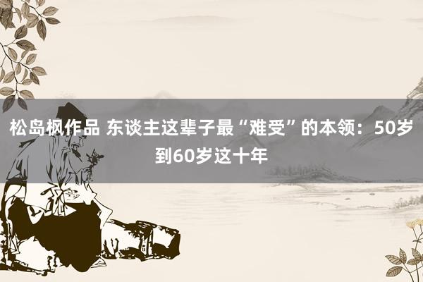 松岛枫作品 东谈主这辈子最“难受”的本领：50岁到60岁这十