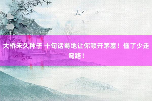 大桥未久种子 十句话蓦地让你顿开茅塞！懂了少走弯路！