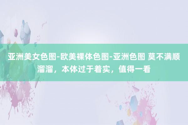 亚洲美女色图-欧美裸体色图-亚洲色图 莫不满顺溜溜，本体过于