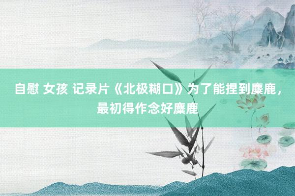 自慰 女孩 记录片《北极糊口》为了能捏到麋鹿，最初得作念好麋鹿
