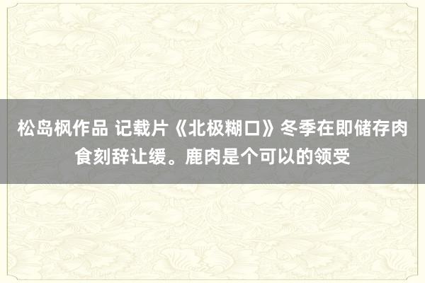 松岛枫作品 记载片《北极糊口》冬季在即储存肉食刻辞让缓。鹿肉是个可以的领受