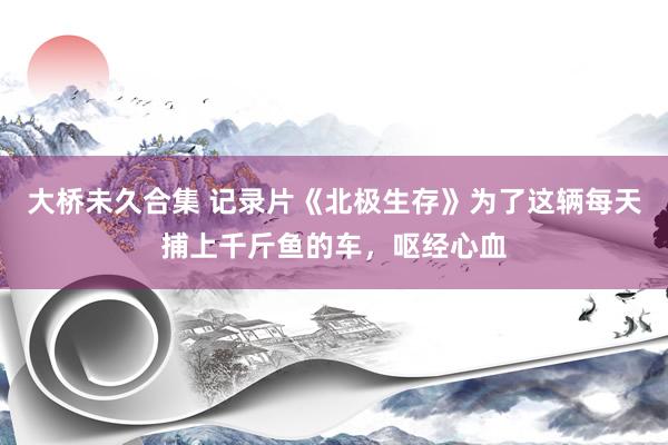 大桥未久合集 记录片《北极生存》为了这辆每天捕上千斤鱼的车，呕经心血