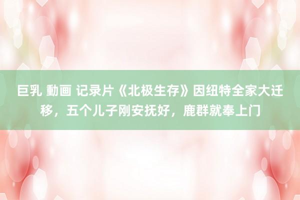巨乳 動画 记录片《北极生存》因纽特全家大迁移，五个儿子刚安抚好，鹿群就奉上门
