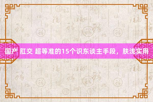 国产 肛交 超等准的15个识东谈主手段，肤浅实用
