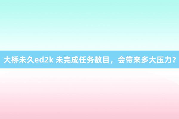 大桥未久ed2k 未完成任务数目，会带来多大压力？