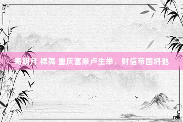 寄明月 裸舞 重庆富豪卢生举，财信帝国坍弛