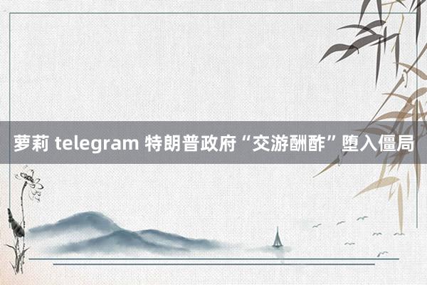 萝莉 telegram 特朗普政府“交游酬酢”堕入僵局