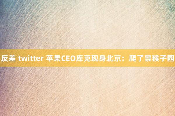 反差 twitter 苹果CEO库克现身北京：爬了景猴子园