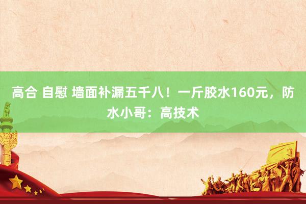 高合 自慰 墙面补漏五千八！一斤胶水160元，防水小哥：高技